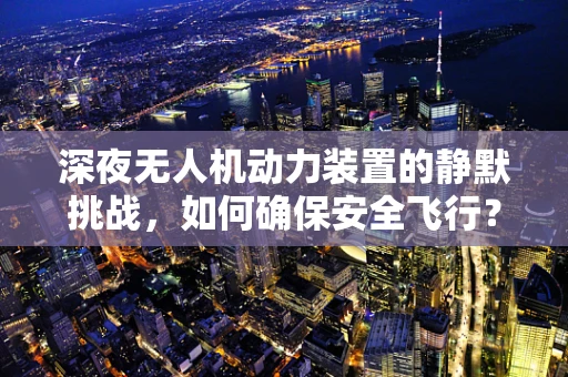 深夜无人机动力装置的静默挑战，如何确保安全飞行？