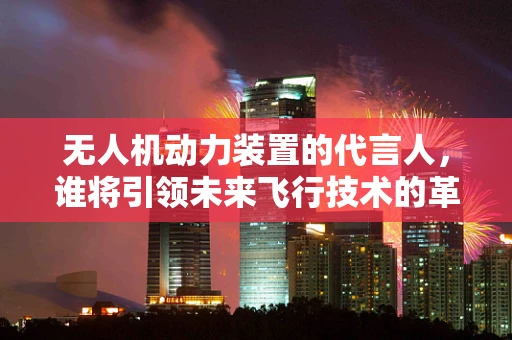 无人机动力装置的代言人，谁将引领未来飞行技术的革新？