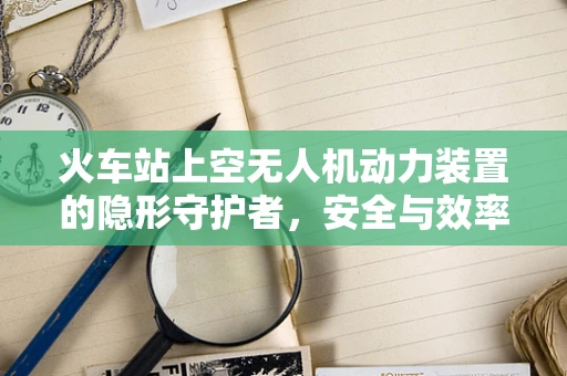 火车站上空无人机动力装置的隐形守护者，安全与效率的平衡挑战