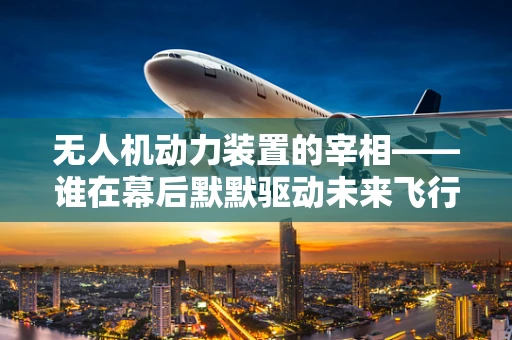 无人机动力装置的宰相——谁在幕后默默驱动未来飞行？