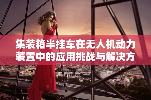 集装箱半挂车在无人机动力装置中的应用挑战与解决方案