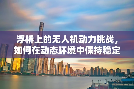 浮桥上的无人机动力挑战，如何在动态环境中保持稳定？