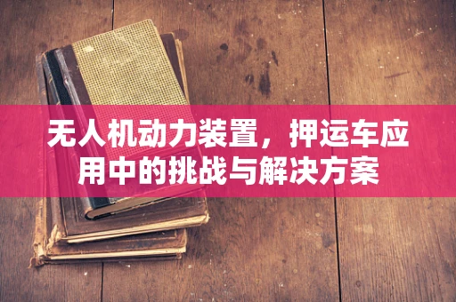 无人机动力装置，押运车应用中的挑战与解决方案