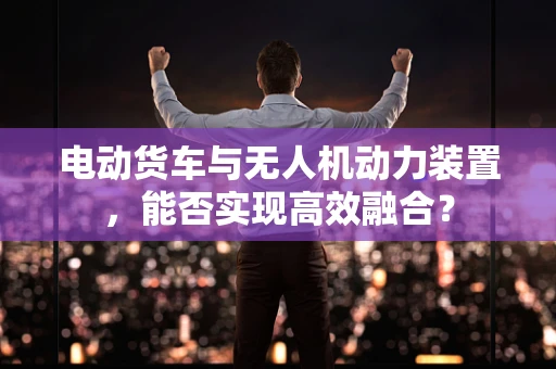 电动货车与无人机动力装置，能否实现高效融合？