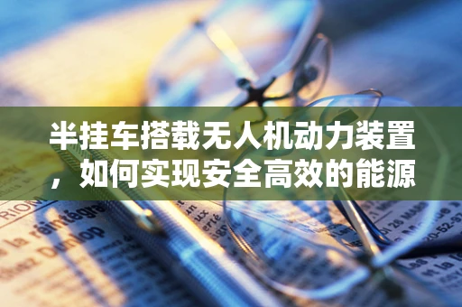 半挂车搭载无人机动力装置，如何实现安全高效的能源补给？
