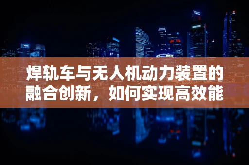 焊轨车与无人机动力装置的融合创新，如何实现高效能、轻量化的动力解决方案？