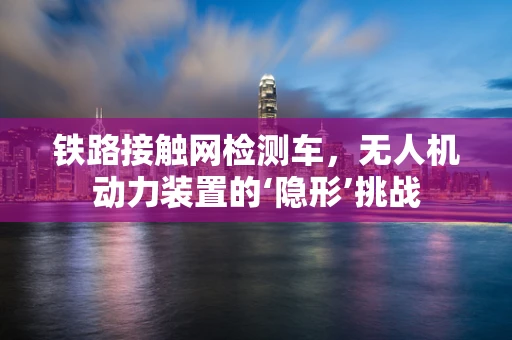 铁路接触网检测车，无人机动力装置的‘隐形’挑战