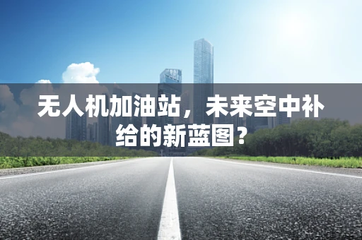 无人机加油站，未来空中补给的新蓝图？