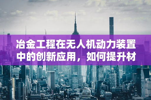 冶金工程在无人机动力装置中的创新应用，如何提升材料性能？