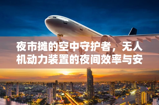 夜市摊的空中守护者，无人机动力装置的夜间效率与安全挑战