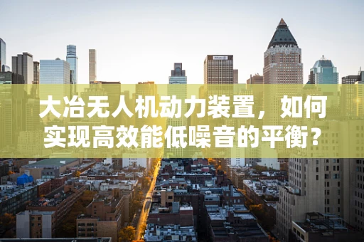 大冶无人机动力装置，如何实现高效能低噪音的平衡？