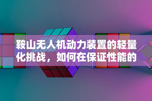 鞍山无人机动力装置的轻量化挑战，如何在保证性能的同时实现减重？