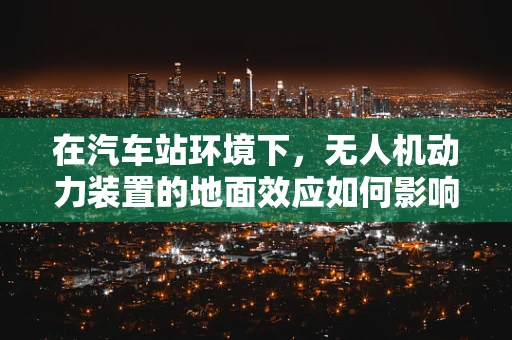 在汽车站环境下，无人机动力装置的地面效应如何影响其起飞与降落？