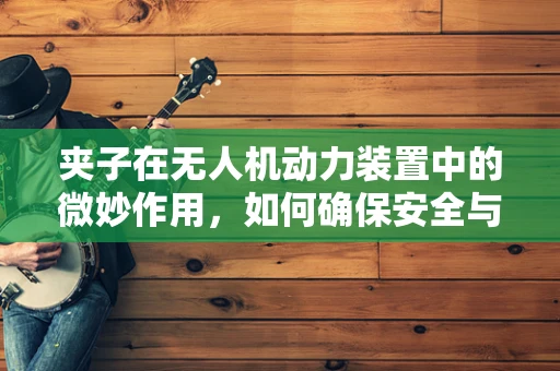 夹子在无人机动力装置中的微妙作用，如何确保安全与效率？