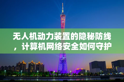 无人机动力装置的隐秘防线，计算机网络安全如何守护飞行安全？