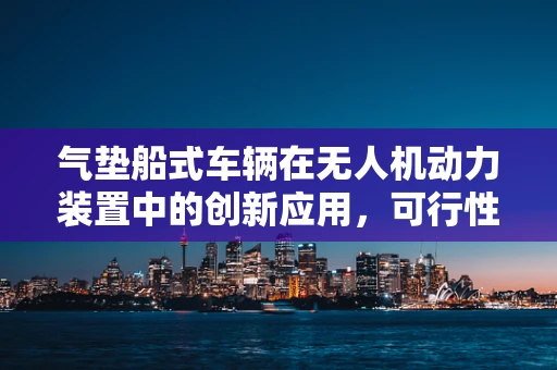 气垫船式车辆在无人机动力装置中的创新应用，可行性与挑战何在？