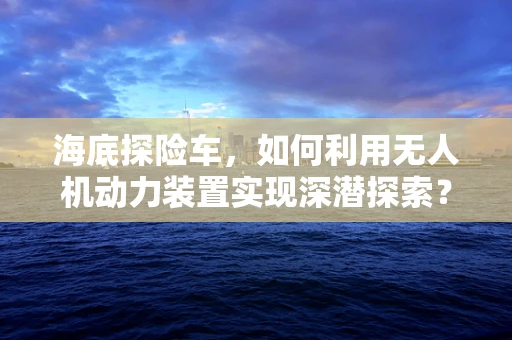 海底探险车，如何利用无人机动力装置实现深潜探索？