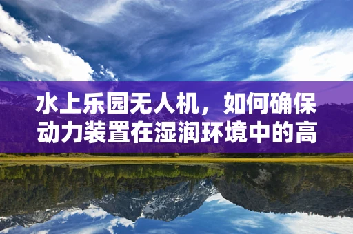 水上乐园无人机，如何确保动力装置在湿润环境中的高效与安全？