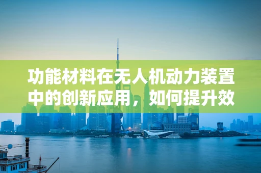 功能材料在无人机动力装置中的创新应用，如何提升效率与耐久性？