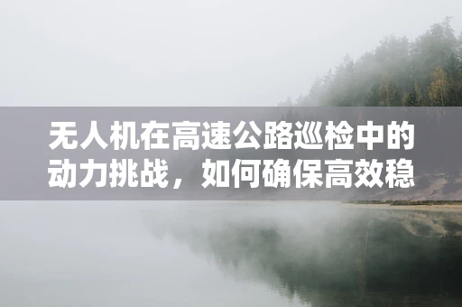 无人机在高速公路巡检中的动力挑战，如何确保高效稳定飞行？
