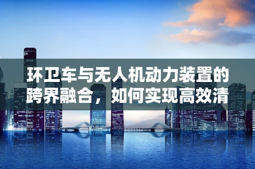 环卫车与无人机动力装置的跨界融合，如何实现高效清洁？