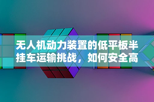 无人机动力装置的低平板半挂车运输挑战，如何安全高效地装载与运输？