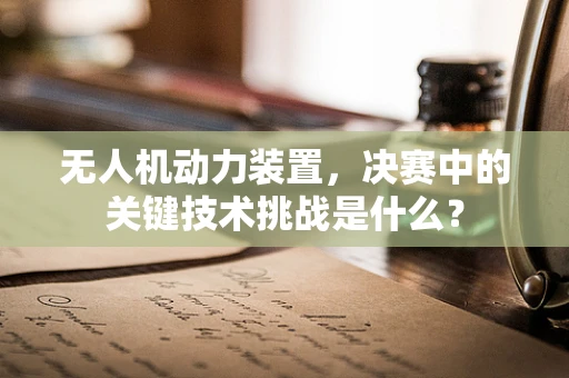 无人机动力装置，决赛中的关键技术挑战是什么？