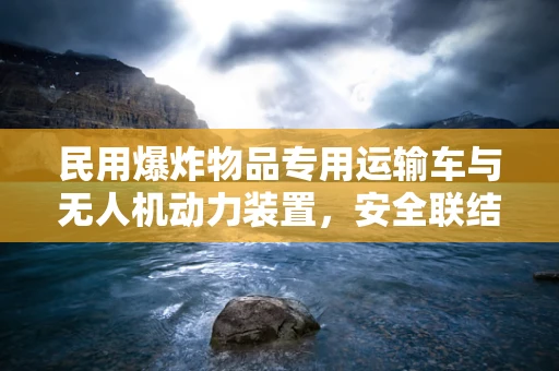 民用爆炸物品专用运输车与无人机动力装置，安全联结的挑战？