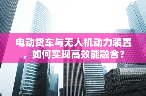 电动货车与无人机动力装置，如何实现高效能融合？