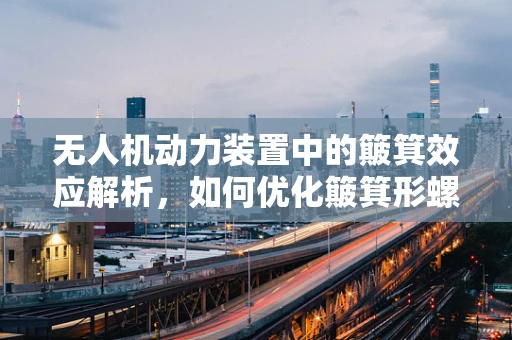 无人机动力装置中的簸箕效应解析，如何优化簸箕形螺旋桨的效率与稳定性？