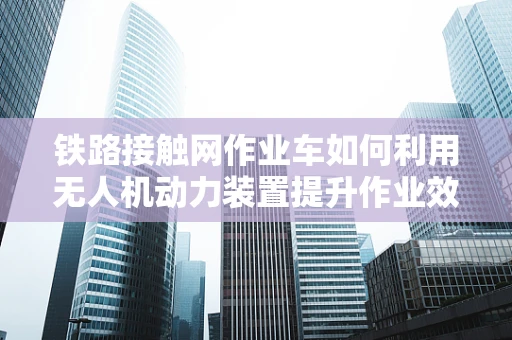 铁路接触网作业车如何利用无人机动力装置提升作业效率？