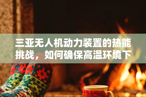 三亚无人机动力装置的热能挑战，如何确保高温环境下的高效运行？