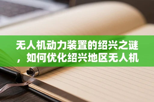 无人机动力装置的绍兴之谜，如何优化绍兴地区无人机飞行效率？