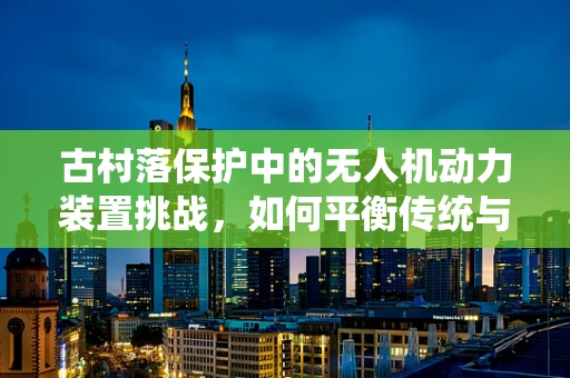 古村落保护中的无人机动力装置挑战，如何平衡传统与未来？