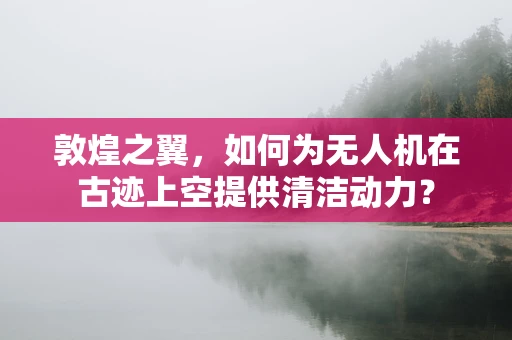 敦煌之翼，如何为无人机在古迹上空提供清洁动力？