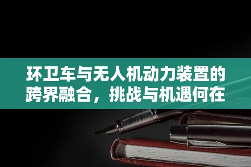 环卫车与无人机动力装置的跨界融合，挑战与机遇何在？