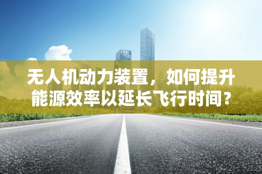 无人机动力装置，如何提升能源效率以延长飞行时间？