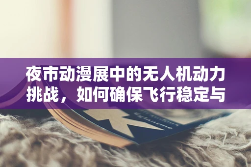夜市动漫展中的无人机动力挑战，如何确保飞行稳定与安全？
