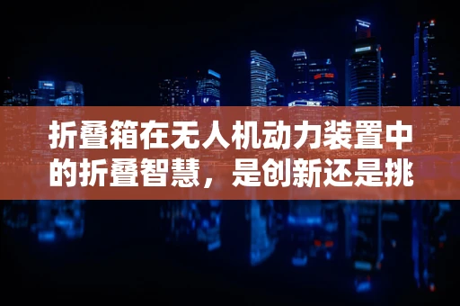 折叠箱在无人机动力装置中的折叠智慧，是创新还是挑战？