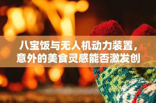 八宝饭与无人机动力装置，意外的美食灵感能否激发创新火花？