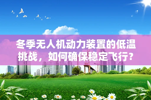 冬季无人机动力装置的低温挑战，如何确保稳定飞行？