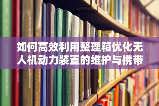 如何高效利用整理箱优化无人机动力装置的维护与携带？