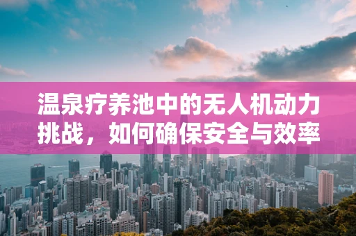 温泉疗养池中的无人机动力挑战，如何确保安全与效率？