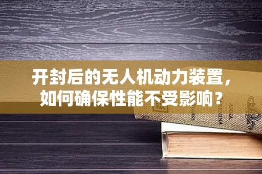 开封后的无人机动力装置，如何确保性能不受影响？