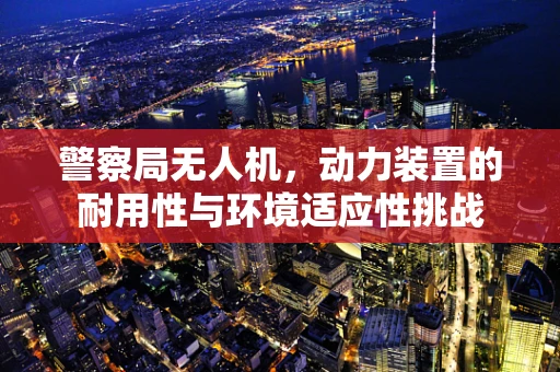 警察局无人机，动力装置的耐用性与环境适应性挑战