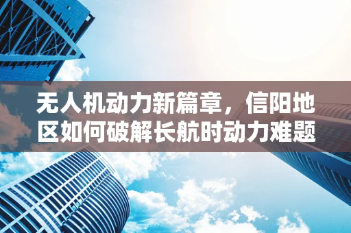 无人机动力新篇章，信阳地区如何破解长航时动力难题？