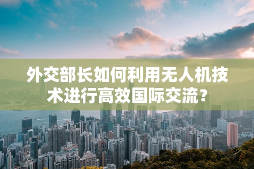 外交部长如何利用无人机技术进行高效国际交流？