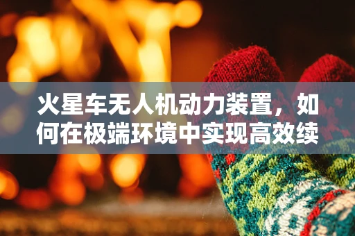 火星车无人机动力装置，如何在极端环境中实现高效续航？