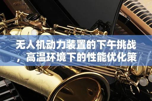 无人机动力装置的下午挑战，高温环境下的性能优化策略