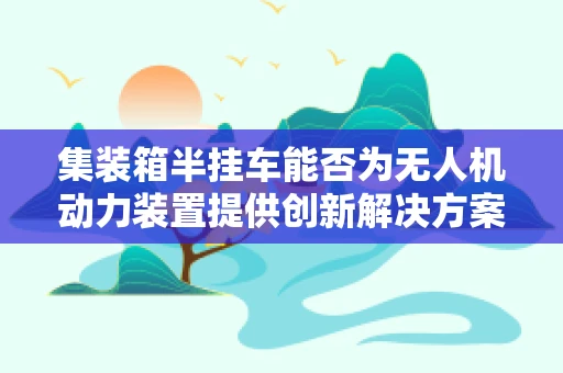 集装箱半挂车能否为无人机动力装置提供创新解决方案？